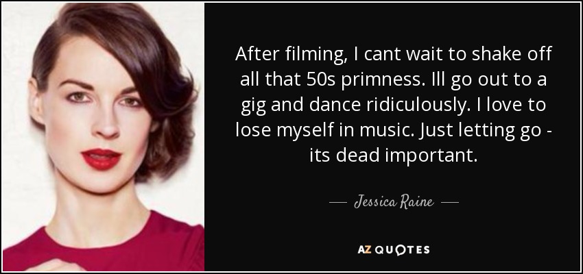 After filming, I cant wait to shake off all that 50s primness. Ill go out to a gig and dance ridiculously. I love to lose myself in music. Just letting go - its dead important. - Jessica Raine