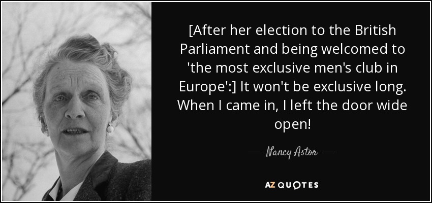 [After her election to the British Parliament and being welcomed to 'the most exclusive men's club in Europe':] It won't be exclusive long. When I came in, I left the door wide open! - Nancy Astor