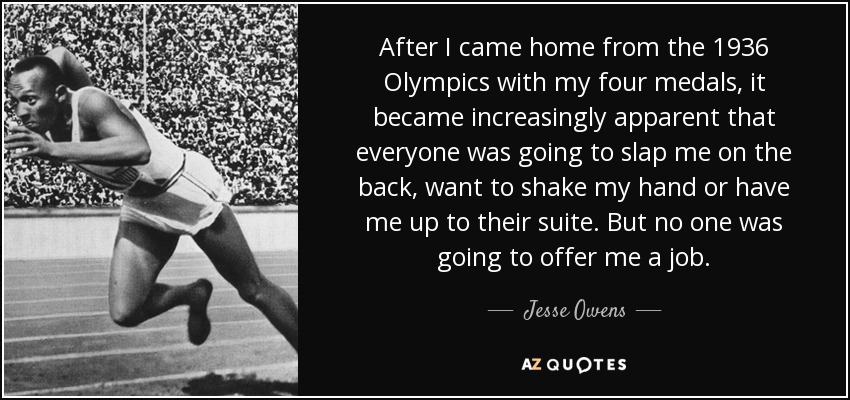 After I came home from the 1936 Olympics with my four medals, it became increasingly apparent that everyone was going to slap me on the back, want to shake my hand or have me up to their suite. But no one was going to offer me a job. - Jesse Owens