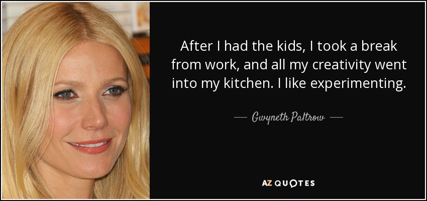 After I had the kids, I took a break from work, and all my creativity went into my kitchen. I like experimenting. - Gwyneth Paltrow