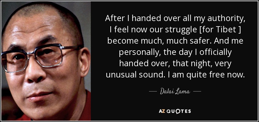 After I handed over all my authority, I feel now our struggle [for Tibet ] become much, much safer. And me personally, the day I officially handed over, that night, very unusual sound. I am quite free now. - Dalai Lama