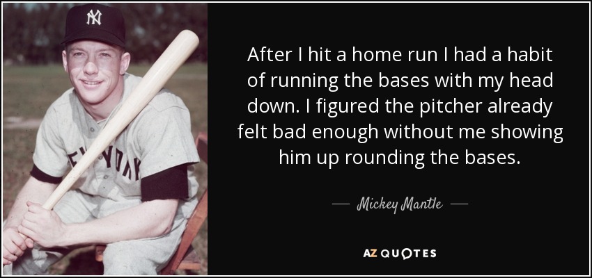 After I hit a home run I had a habit of running the bases with my head down. I figured the pitcher already felt bad enough without me showing him up rounding the bases. - Mickey Mantle