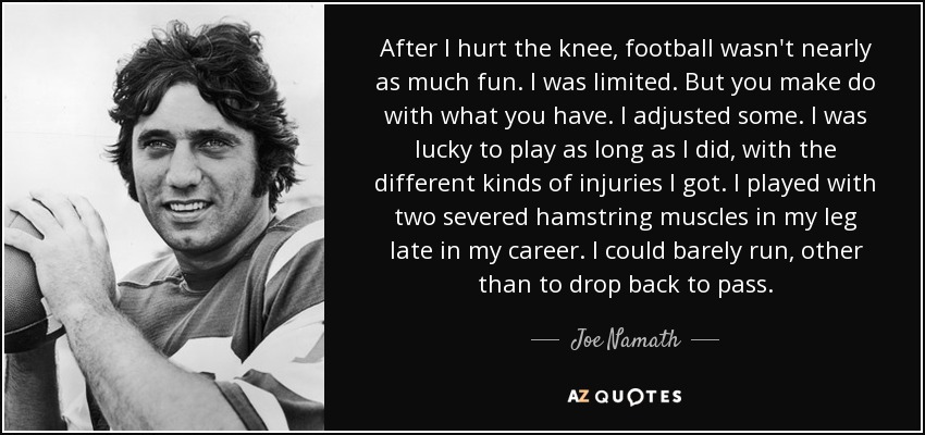 After I hurt the knee, football wasn't nearly as much fun. I was limited. But you make do with what you have. I adjusted some. I was lucky to play as long as I did, with the different kinds of injuries I got. I played with two severed hamstring muscles in my leg late in my career. I could barely run, other than to drop back to pass. - Joe Namath