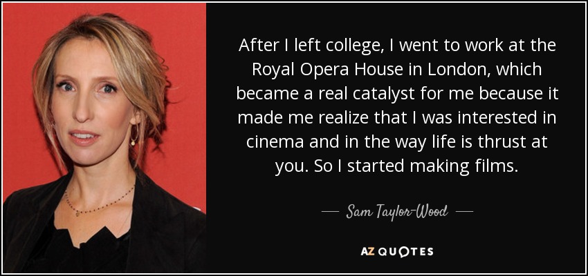 After I left college, I went to work at the Royal Opera House in London, which became a real catalyst for me because it made me realize that I was interested in cinema and in the way life is thrust at you. So I started making films. - Sam Taylor-Wood