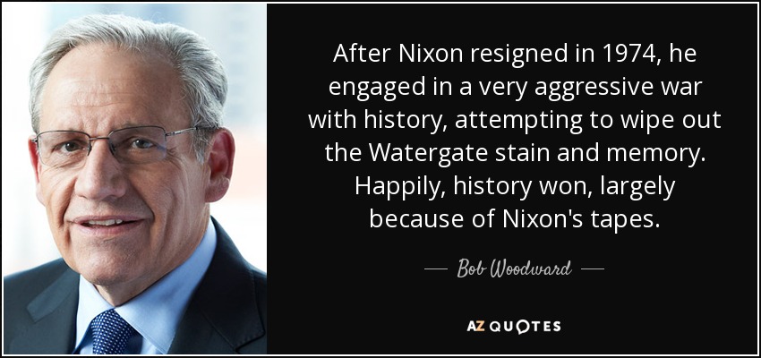 After Nixon resigned in 1974, he engaged in a very aggressive war with history, attempting to wipe out the Watergate stain and memory. Happily, history won, largely because of Nixon's tapes. - Bob Woodward