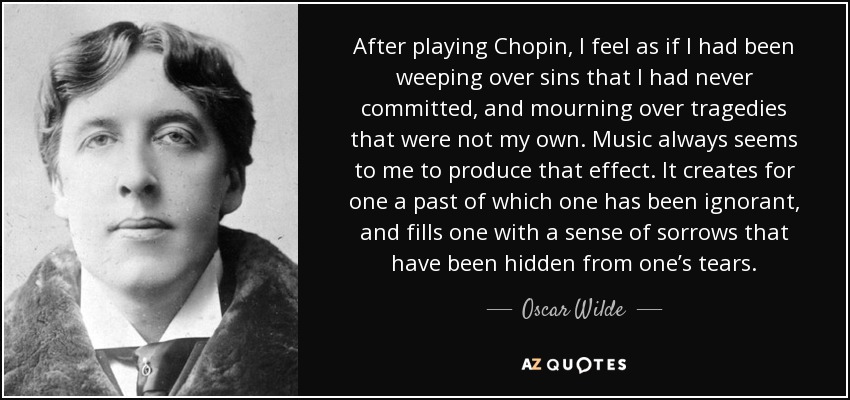 After playing Chopin, I feel as if I had been weeping over sins that I had never committed, and mourning over tragedies that were not my own. Music always seems to me to produce that effect. It creates for one a past of which one has been ignorant, and fills one with a sense of sorrows that have been hidden from one’s tears. - Oscar Wilde
