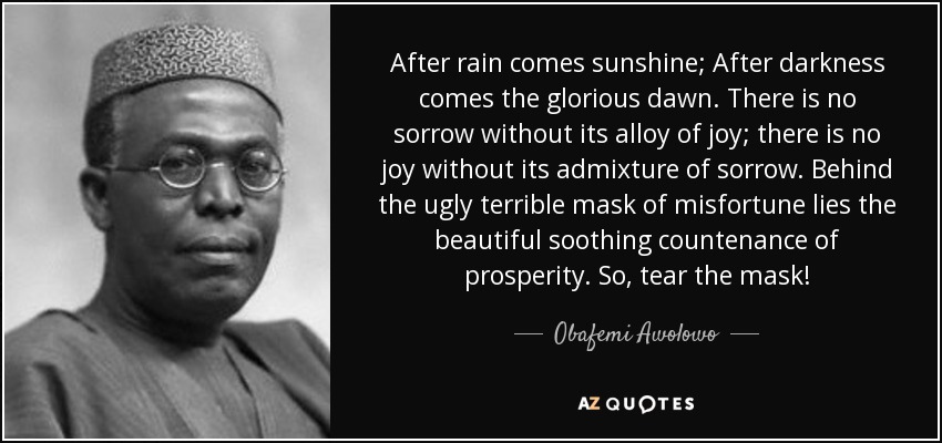 After rain comes sunshine; After darkness comes the glorious dawn. There is no sorrow without its alloy of joy; there is no joy without its admixture of sorrow. Behind the ugly terrible mask of misfortune lies the beautiful soothing countenance of prosperity. So, tear the mask! - Obafemi Awolowo