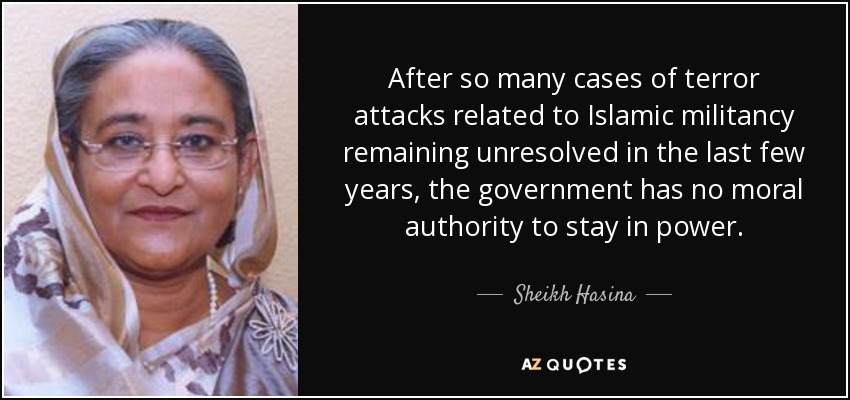 After so many cases of terror attacks related to Islamic militancy remaining unresolved in the last few years, the government has no moral authority to stay in power. - Sheikh Hasina