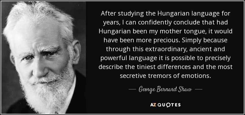 After studying the Hungarian language for years, I can confidently conclude that had Hungarian been my mother tongue, it would have been more precious. Simply because through this extraordinary, ancient and powerful language it is possible to precisely describe the tiniest differences and the most secretive tremors of emotions. - George Bernard Shaw