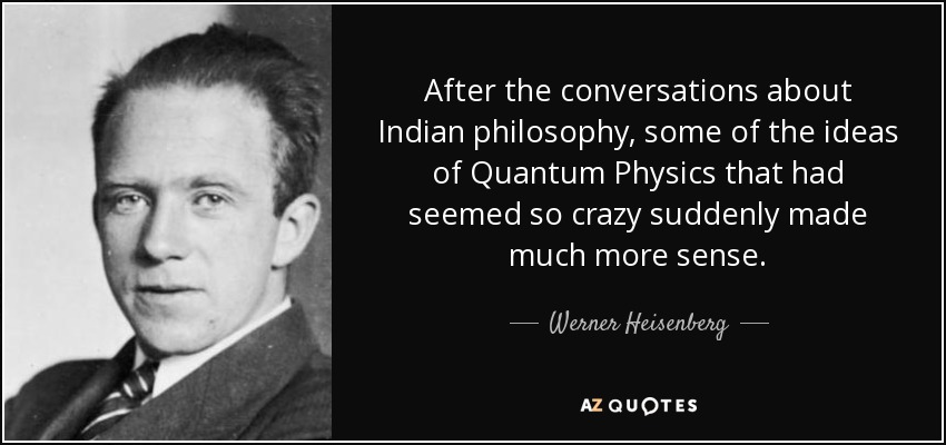 After the conversations about Indian philosophy, some of the ideas of Quantum Physics that had seemed so crazy suddenly made much more sense. - Werner Heisenberg
