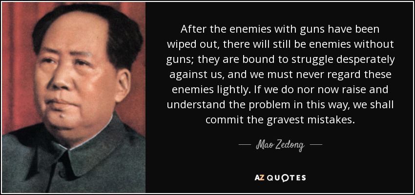 After the enemies with guns have been wiped out, there will still be enemies without guns; they are bound to struggle desperately against us, and we must never regard these enemies lightly. If we do nor now raise and understand the problem in this way, we shall commit the gravest mistakes. - Mao Zedong