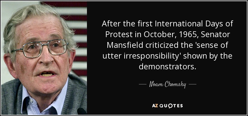 After the first International Days of Protest in October, 1965, Senator Mansfield criticized the 'sense of utter irresponsibility' shown by the demonstrators. - Noam Chomsky