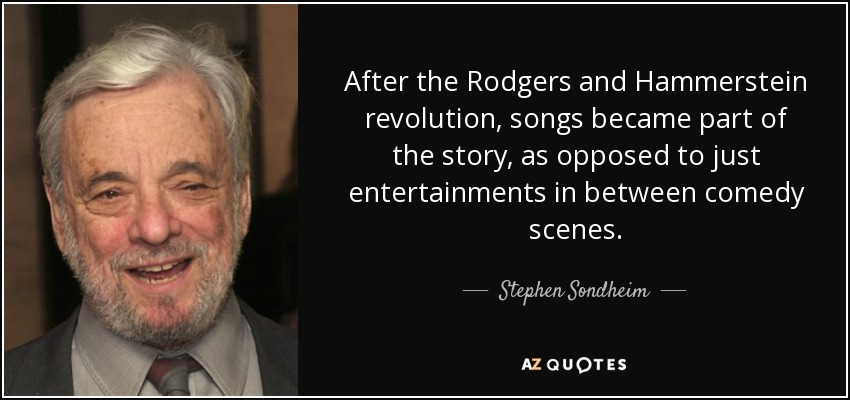 After the Rodgers and Hammerstein revolution, songs became part of the story, as opposed to just entertainments in between comedy scenes. - Stephen Sondheim