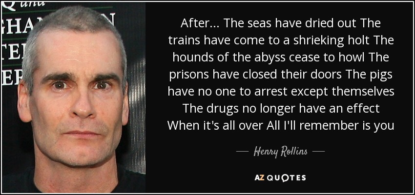 After... The seas have dried out The trains have come to a shrieking holt The hounds of the abyss cease to howl The prisons have closed their doors The pigs have no one to arrest except themselves The drugs no longer have an effect When it's all over All I'll remember is you - Henry Rollins