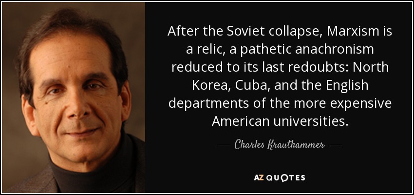 After the Soviet collapse, Marxism is a relic, a pathetic anachronism reduced to its last redoubts: North Korea, Cuba, and the English departments of the more expensive American universities. - Charles Krauthammer