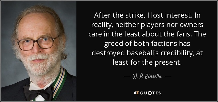 After the strike, I lost interest. In reality, neither players nor owners care in the least about the fans. The greed of both factions has destroyed baseball's credibility, at least for the present. - W. P. Kinsella