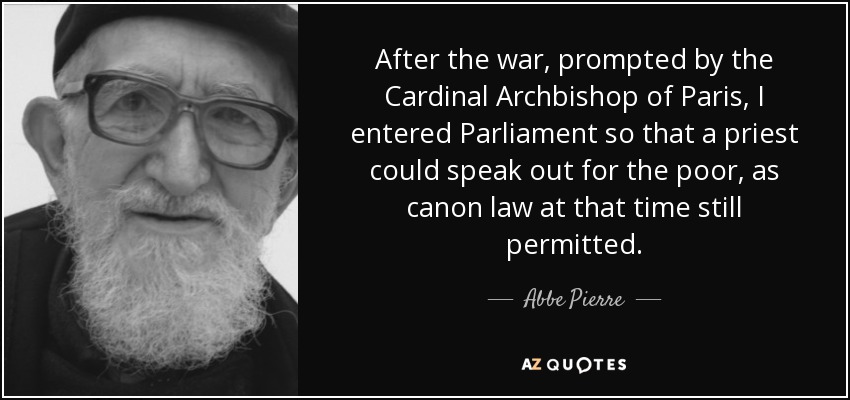 After the war, prompted by the Cardinal Archbishop of Paris, I entered Parliament so that a priest could speak out for the poor, as canon law at that time still permitted. - Abbe Pierre