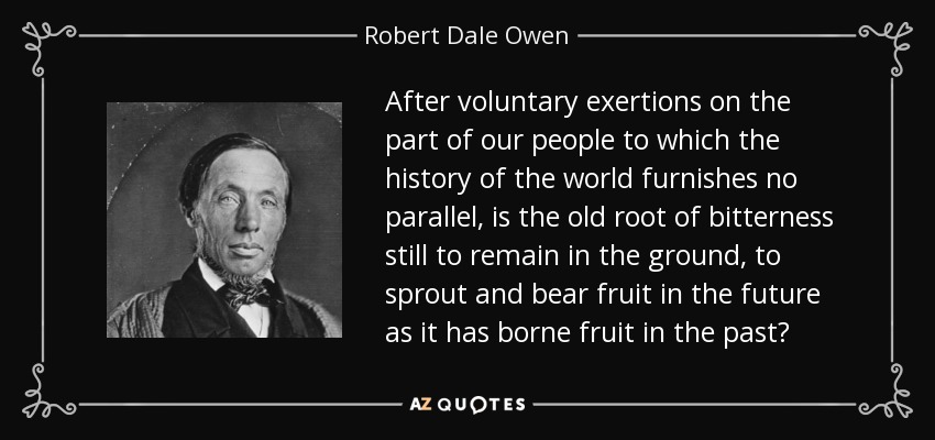 After voluntary exertions on the part of our people to which the history of the world furnishes no parallel, is the old root of bitterness still to remain in the ground, to sprout and bear fruit in the future as it has borne fruit in the past? - Robert Dale Owen