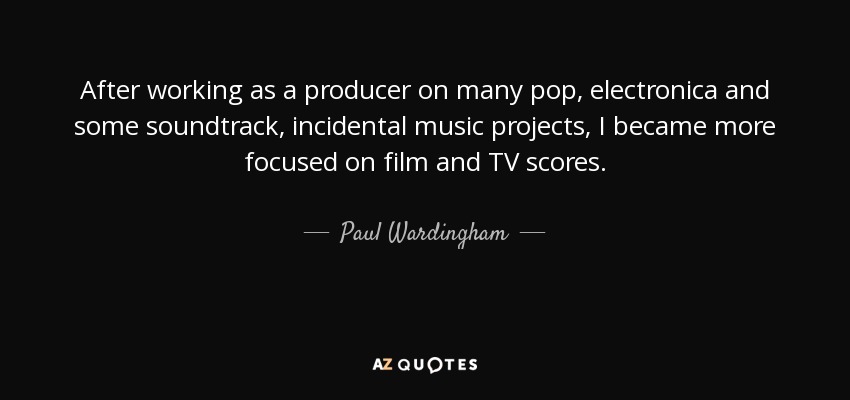 After working as a producer on many pop, electronica and some soundtrack, incidental music projects, I became more focused on film and TV scores. - Paul Wardingham