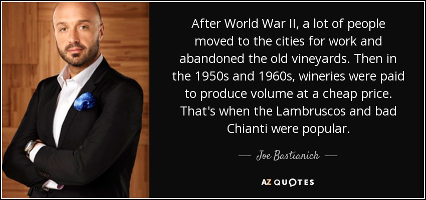After World War II, a lot of people moved to the cities for work and abandoned the old vineyards. Then in the 1950s and 1960s, wineries were paid to produce volume at a cheap price. That's when the Lambruscos and bad Chianti were popular. - Joe Bastianich
