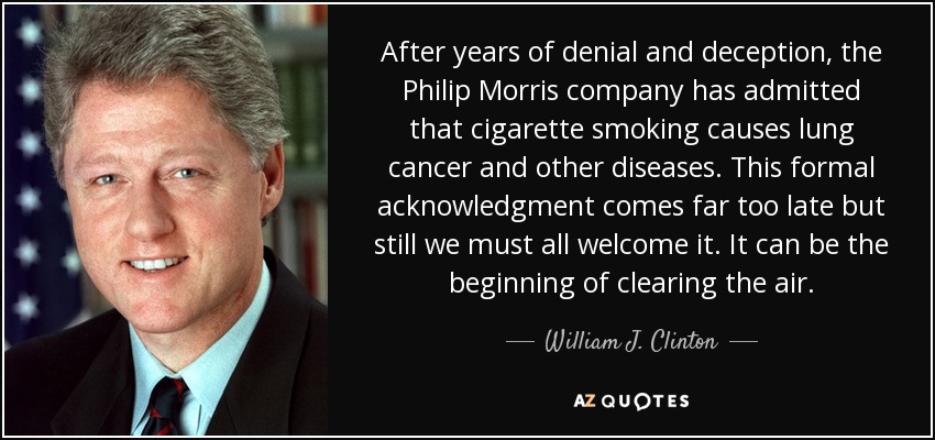 After years of denial and deception, the Philip Morris company has admitted that cigarette smoking causes lung cancer and other diseases. This formal acknowledgment comes far too late but still we must all welcome it. It can be the beginning of clearing the air. - William J. Clinton