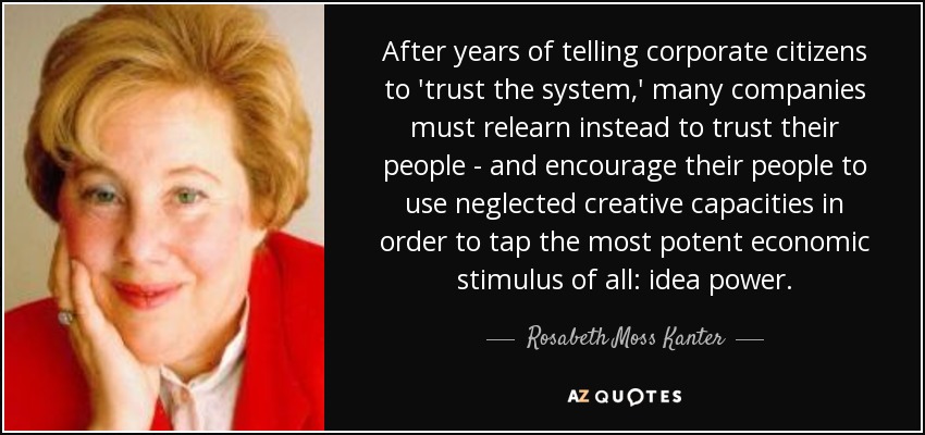 After years of telling corporate citizens to 'trust the system,' many companies must relearn instead to trust their people - and encourage their people to use neglected creative capacities in order to tap the most potent economic stimulus of all: idea power. - Rosabeth Moss Kanter
