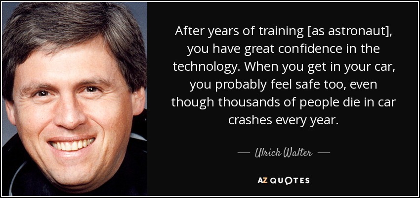 After years of training [as astronaut], you have great confidence in the technology. When you get in your car, you probably feel safe too, even though thousands of people die in car crashes every year. - Ulrich Walter