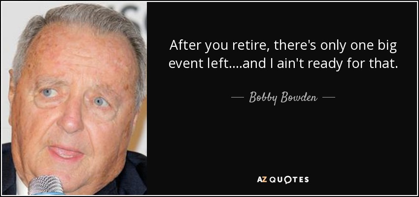 After you retire, there's only one big event left....and I ain't ready for that. - Bobby Bowden