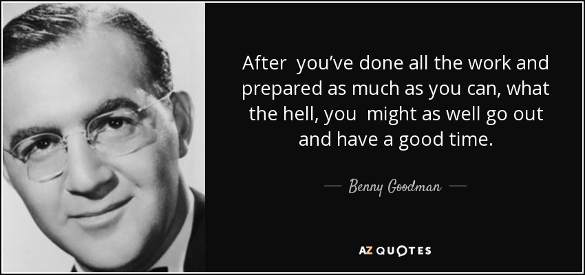 After you’ve done all the work and prepared as much as you can, what the hell, you might as well go out and have a good time. - Benny Goodman