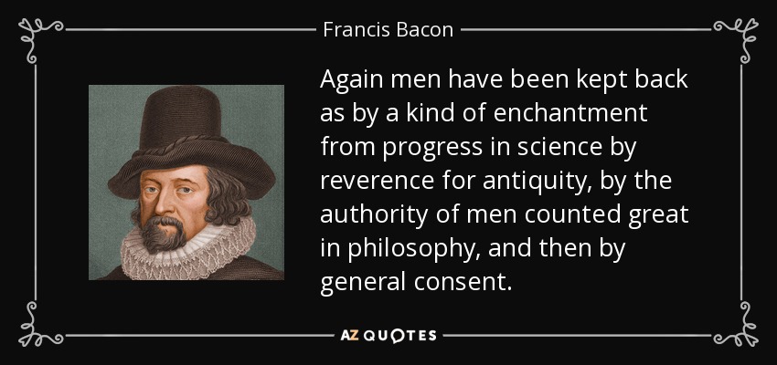 Again men have been kept back as by a kind of enchantment from progress in science by reverence for antiquity, by the authority of men counted great in philosophy, and then by general consent. - Francis Bacon