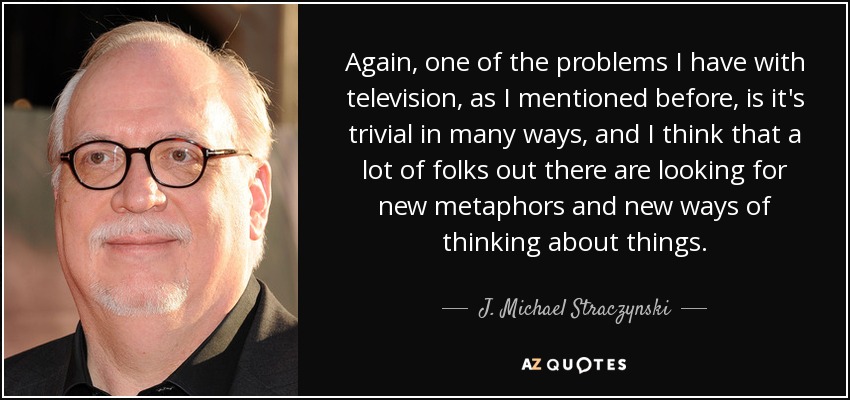 Again, one of the problems I have with television, as I mentioned before, is it's trivial in many ways, and I think that a lot of folks out there are looking for new metaphors and new ways of thinking about things. - J. Michael Straczynski