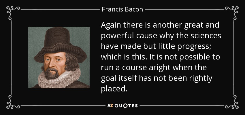 Again there is another great and powerful cause why the sciences have made but little progress; which is this. It is not possible to run a course aright when the goal itself has not been rightly placed. - Francis Bacon