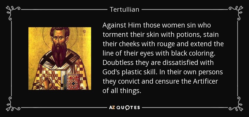 Against Him those women sin who torment their skin with potions, stain their cheeks with rouge and extend the line of their eyes with black coloring. Doubtless they are dissatisfied with God's plastic skill. In their own persons they convict and censure the Artificer of all things. - Tertullian