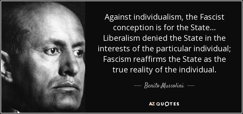 Against individualism, the Fascist conception is for the State... Liberalism denied the State in the interests of the particular individual; Fascism reaffirms the State as the true reality of the individual. - Benito Mussolini