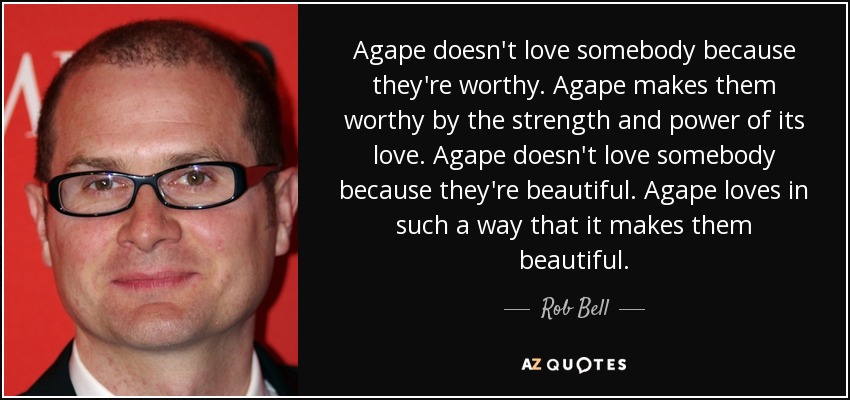 Agape doesn't love somebody because they're worthy. Agape makes them worthy by the strength and power of its love. Agape doesn't love somebody because they're beautiful. Agape loves in such a way that it makes them beautiful. - Rob Bell