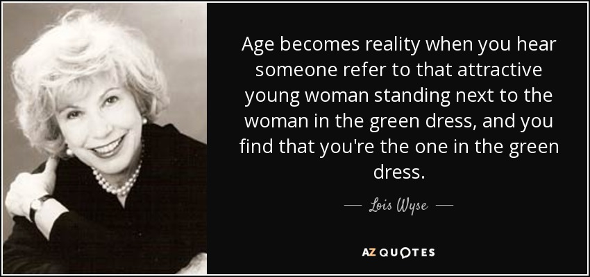 Age becomes reality when you hear someone refer to that attractive young woman standing next to the woman in the green dress, and you find that you're the one in the green dress. - Lois Wyse