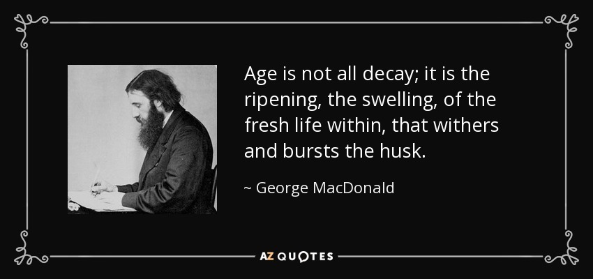 Age is not all decay; it is the ripening, the swelling, of the fresh life within, that withers and bursts the husk. - George MacDonald