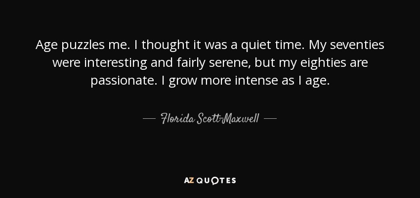 Age puzzles me. I thought it was a quiet time. My seventies were interesting and fairly serene, but my eighties are passionate. I grow more intense as I age. - Florida Scott-Maxwell