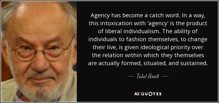 Agency has become a catch word. In a way, this intoxication with ‘agency’ is the product of liberal individualism. The ability of individuals to fashion themselves, to change their live, is given ideological priority over the relation within which they themselves are actually formed, situated, and sustained. - Talal Asad