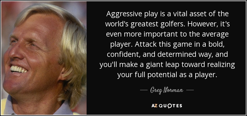 Aggressive play is a vital asset of the world's greatest golfers. However, it's even more important to the average player. Attack this game in a bold, confident, and determined way, and you'll make a giant leap toward realizing your full potential as a player. - Greg Norman