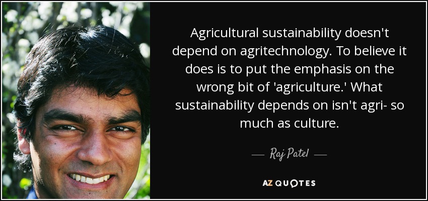 Agricultural sustainability doesn't depend on agritechnology. To believe it does is to put the emphasis on the wrong bit of 'agriculture.' What sustainability depends on isn't agri- so much as culture. - Raj Patel