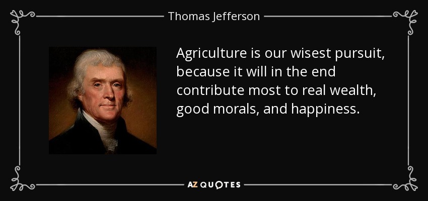 Agriculture is our wisest pursuit, because it will in the end contribute most to real wealth, good morals, and happiness. - Thomas Jefferson