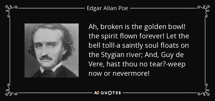Ah, broken is the golden bowl! the spirit flown forever! Let the bell toll!-a saintly soul floats on the Stygian river; And, Guy de Vere, hast thou no tear?-weep now or nevermore! - Edgar Allan Poe