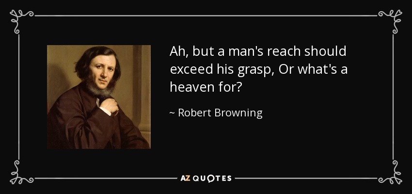Ah, but a man's reach should exceed his grasp, Or what's a heaven for? - Robert Browning