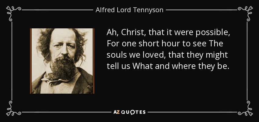 Ah, Christ, that it were possible, For one short hour to see The souls we loved, that they might tell us What and where they be. - Alfred Lord Tennyson