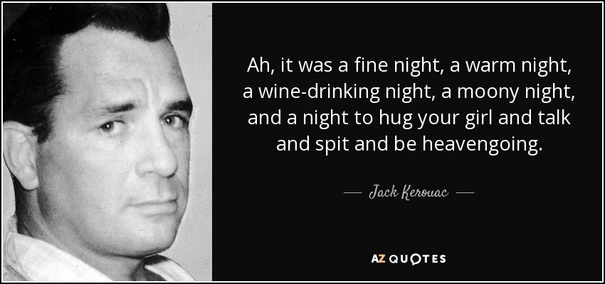 Ah, it was a fine night, a warm night, a wine-drinking night, a moony night, and a night to hug your girl and talk and spit and be heavengoing. - Jack Kerouac