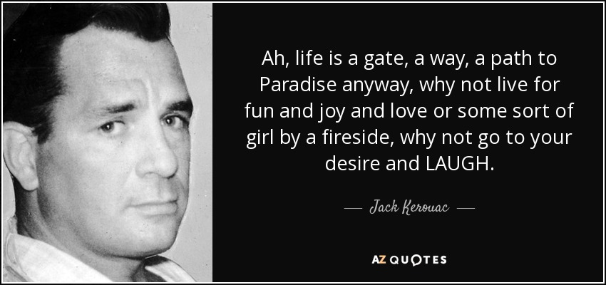 Ah, life is a gate, a way, a path to Paradise anyway, why not live for fun and joy and love or some sort of girl by a fireside, why not go to your desire and LAUGH. - Jack Kerouac