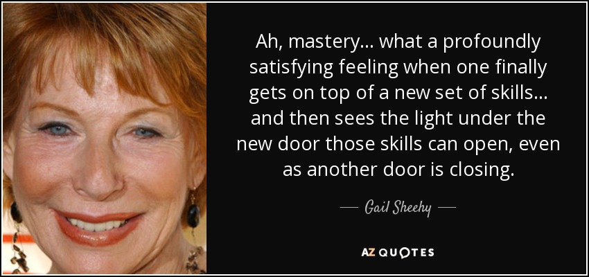 Ah, mastery... what a profoundly satisfying feeling when one finally gets on top of a new set of skills... and then sees the light under the new door those skills can open, even as another door is closing. - Gail Sheehy