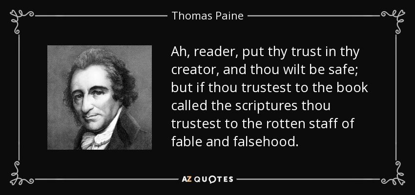 Ah, reader, put thy trust in thy creator, and thou wilt be safe; but if thou trustest to the book called the scriptures thou trustest to the rotten staff of fable and falsehood. - Thomas Paine