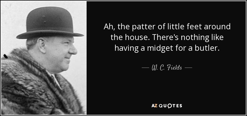 Ah, the patter of little feet around the house. There's nothing like having a midget for a butler. - W. C. Fields
